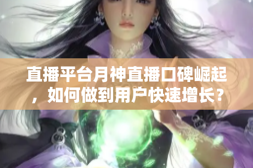 直播平台月神直播口碑崛起，如何做到用户快速增长？