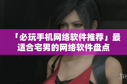 「必玩手机网络软件推荐」最适合宅男的网络软件盘点