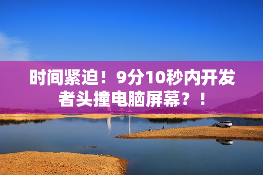 时间紧迫！9分10秒内开发者头撞电脑屏幕？！