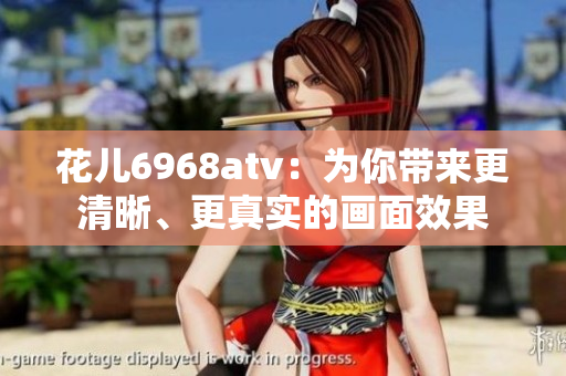 花儿6968atv：为你带来更清晰、更真实的画面效果
