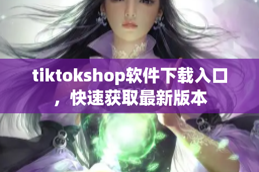 tiktokshop软件下载入口，快速获取最新版本