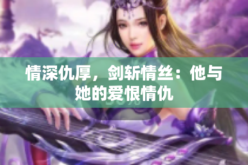 情深仇厚，剑斩情丝：他与她的爱恨情仇