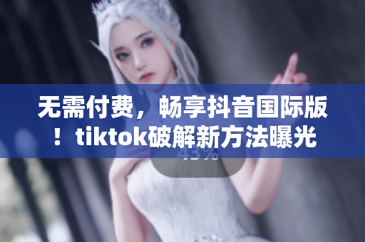 无需付费，畅享抖音国际版！tiktok破解新方法曝光