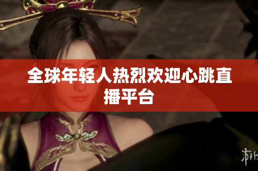 全球年轻人热烈欢迎心跳直播平台