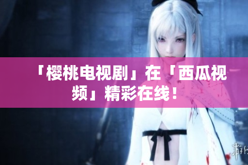 「樱桃电视剧」在「西瓜视频」精彩在线！