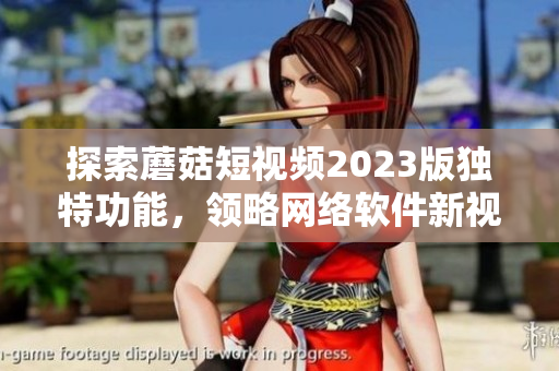 探索蘑菇短视频2023版独特功能，领略网络软件新视界