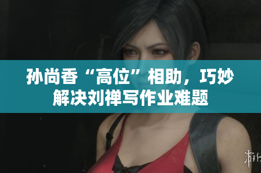 孙尚香“高位”相助，巧妙解决刘禅写作业难题