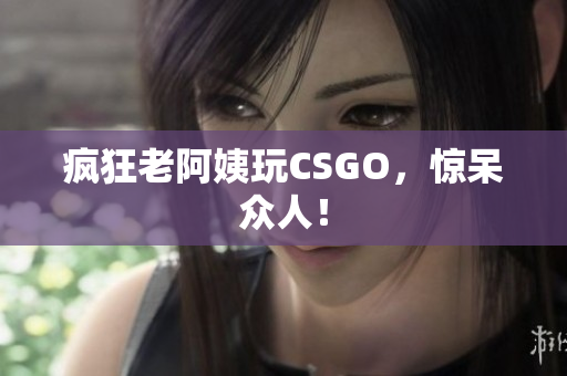 疯狂老阿姨玩CSGO，惊呆众人！