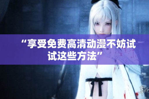 “享受免费高清动漫不妨试试这些方法”