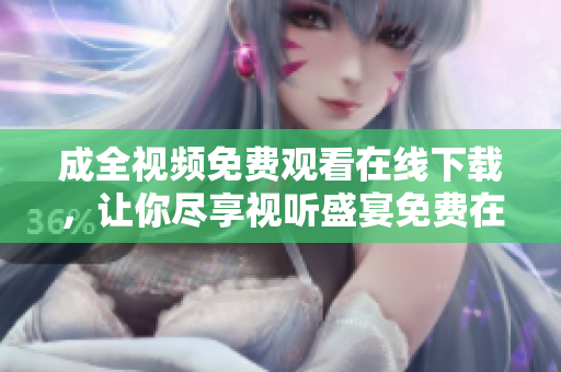 成全视频免费观看在线下载，让你尽享视听盛宴免费在线观看下载成全视频，享受视听盛宴