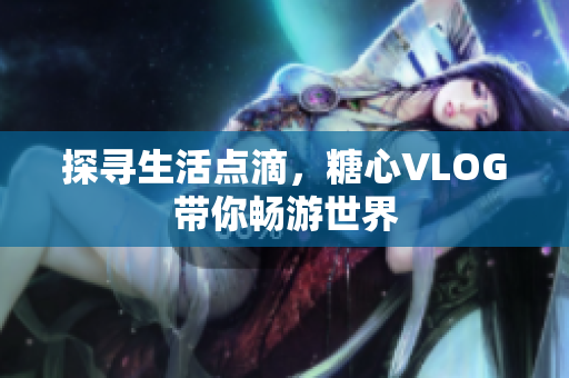 探寻生活点滴，糖心VLOG带你畅游世界