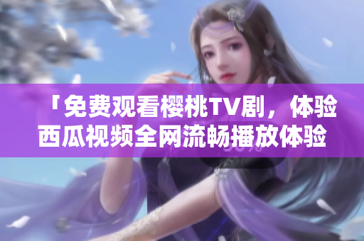 「免费观看樱桃TV剧，体验西瓜视频全网流畅播放体验」