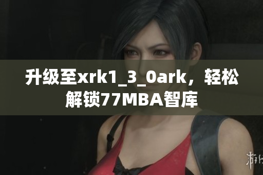 升级至xrk1_3_0ark，轻松解锁77MBA智库