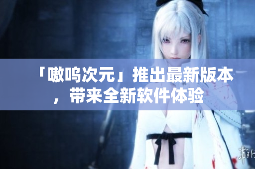 「嗷呜次元」推出最新版本，带来全新软件体验