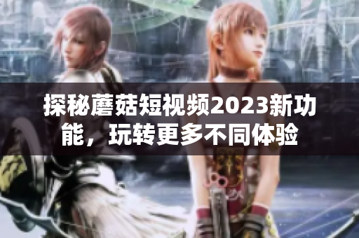 探秘蘑菇短视频2023新功能，玩转更多不同体验