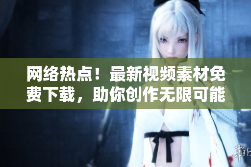 网络热点！最新视频素材免费下载，助你创作无限可能