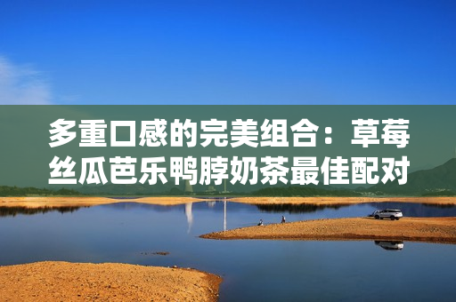多重口感的完美组合：草莓丝瓜芭乐鸭脖奶茶最佳配对