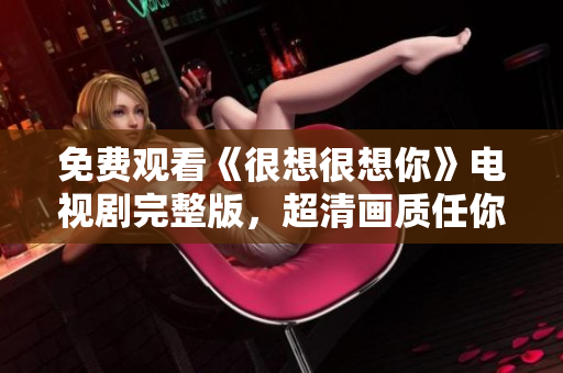 免费观看《很想很想你》电视剧完整版，超清画质任你选！