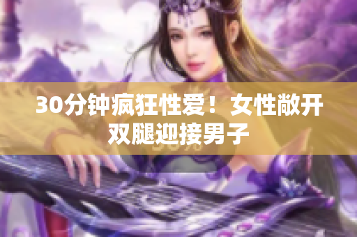 30分钟疯狂性爱！女性敞开双腿迎接男子