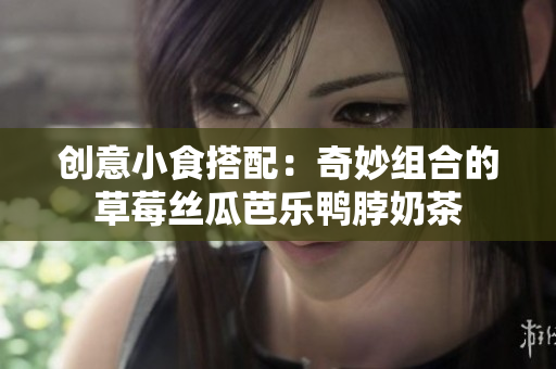 创意小食搭配：奇妙组合的草莓丝瓜芭乐鸭脖奶茶