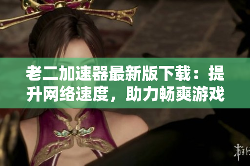 老二加速器最新版下载：提升网络速度，助力畅爽游戏科学上网！