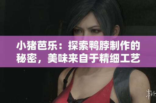 小猪芭乐：探索鸭脖制作的秘密，美味来自于精细工艺！