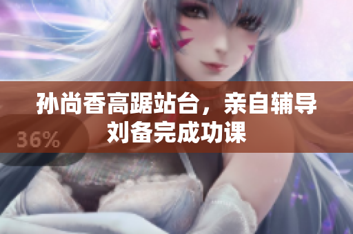 孙尚香高踞站台，亲自辅导刘备完成功课