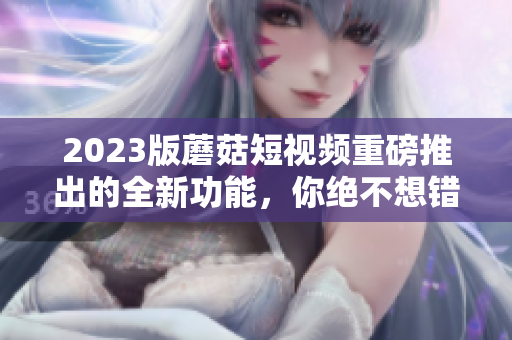 2023版蘑菇短视频重磅推出的全新功能，你绝不想错过！