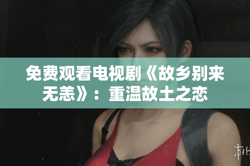 免费观看电视剧《故乡别来无恙》：重温故土之恋