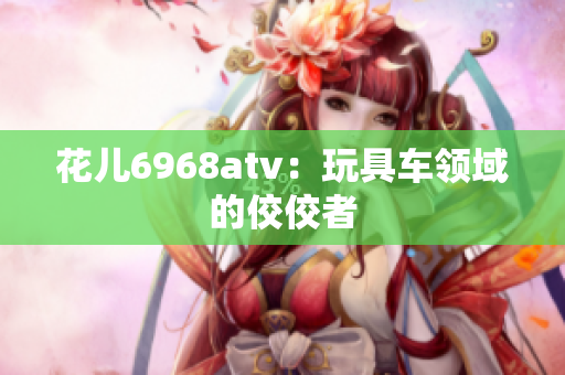 花儿6968atv：玩具车领域的佼佼者