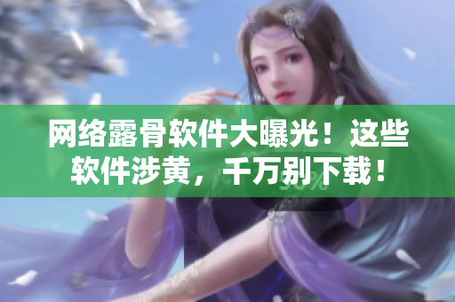 网络露骨软件大曝光！这些软件涉黄，千万别下载！