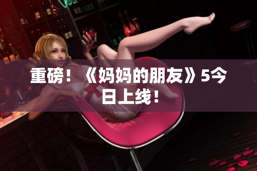 重磅！《妈妈的朋友》5今日上线！