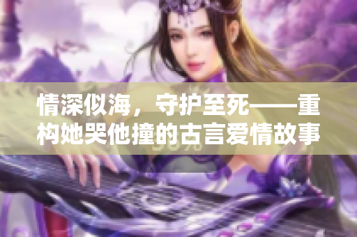 情深似海，守护至死——重构她哭他撞的古言爱情故事