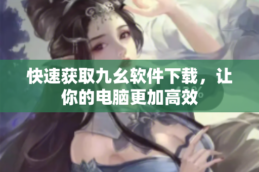 快速获取九幺软件下载，让你的电脑更加高效