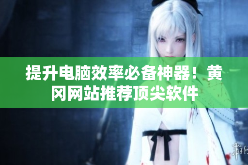 提升电脑效率必备神器！黄冈网站推荐顶尖软件