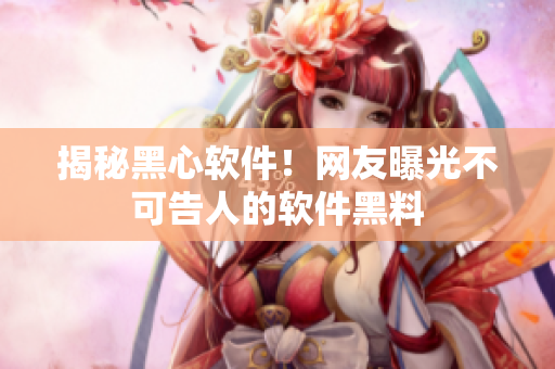 揭秘黑心软件！网友曝光不可告人的软件黑料