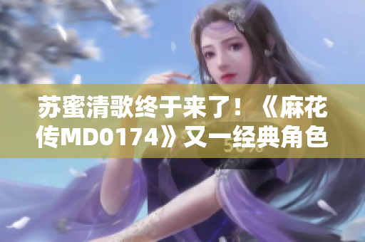 苏蜜清歌终于来了！《麻花传MD0174》又一经典角色登场！