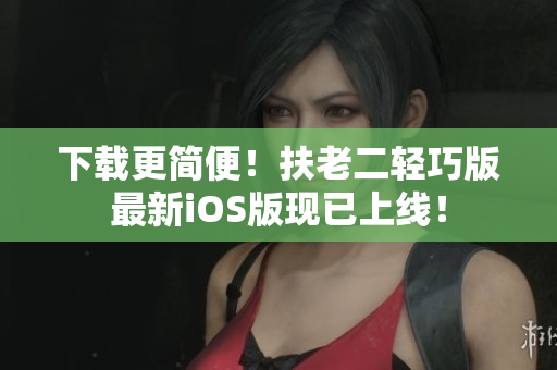 下载更简便！扶老二轻巧版最新iOS版现已上线！