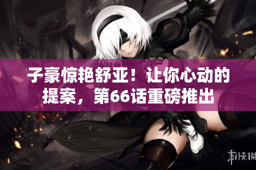 子豪惊艳舒亚！让你心动的提案，第66话重磅推出