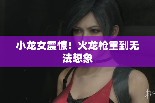 小龙女震惊！火龙枪重到无法想象