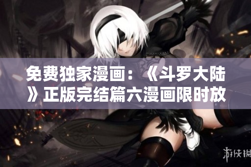 免费独家漫画：《斗罗大陆》正版完结篇六漫画限时放送