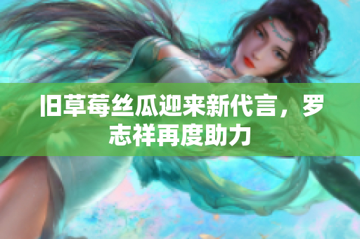 旧草莓丝瓜迎来新代言，罗志祥再度助力