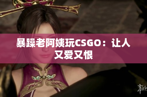 暴躁老阿姨玩CSGO：让人又爱又恨