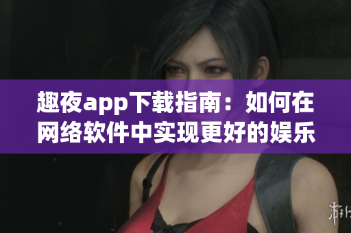 趣夜app下载指南：如何在网络软件中实现更好的娱乐体验