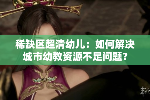 稀缺区超清幼儿：如何解决城市幼教资源不足问题？