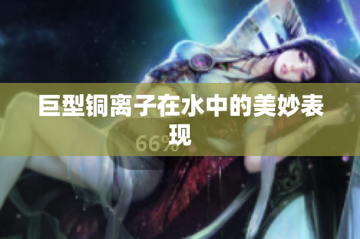 巨型铜离子在水中的美妙表现
