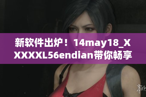 新软件出炉！14may18_XXXXXL56endian带你畅享顶级体验(1)