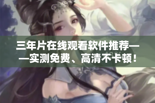 三年片在线观看软件推荐——实测免费、高清不卡顿！