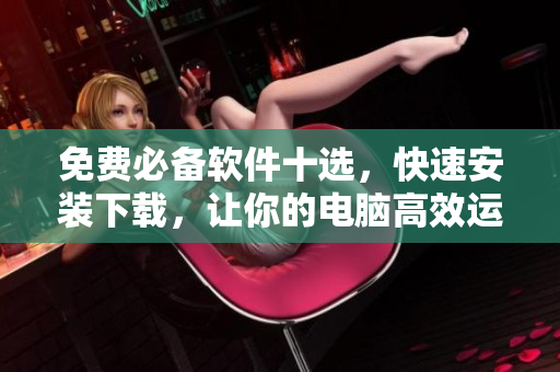 免费必备软件十选，快速安装下载，让你的电脑高效运行