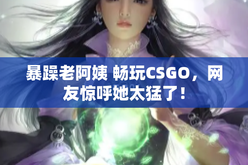 暴躁老阿姨 畅玩CSGO，网友惊呼她太猛了！
